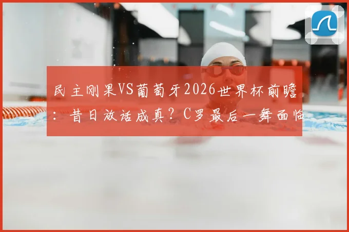 民主刚果VS葡萄牙2026世界杯前瞻：昔日放话成真？C罗最后一舞面临挑战，附小组赛出线形势深度解读