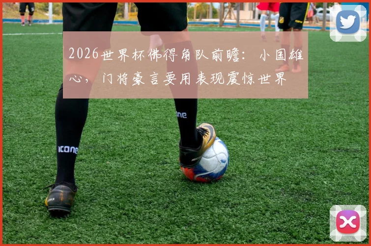 2026世界杯佛得角队前瞻:小国雄心,门将豪言要用表现震惊世界